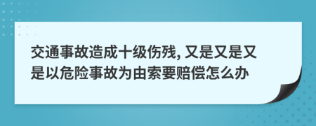 交通事故造成十级伤残, 又是又是又是以危险事故为由索要赔偿怎么办