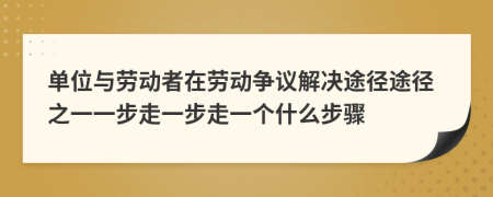 单位与劳动者在劳动争议解决途径途径之一一步走一步走一个什么步骤