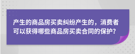 产生的商品房买卖纠纷产生的，消费者可以获得哪些商品房买卖合同的保护？