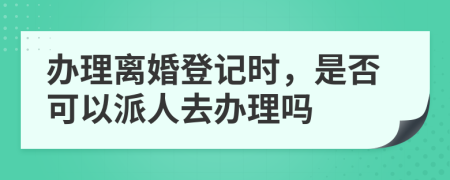 办理离婚登记时，是否可以派人去办理吗