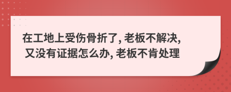 在工地上受伤骨折了, 老板不解决, 又没有证据怎么办, 老板不肯处理