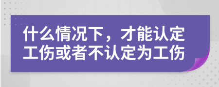 什么情况下，才能认定工伤或者不认定为工伤