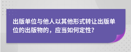 出版单位与他人以其他形式转让出版单位的出版物的，应当如何定性？