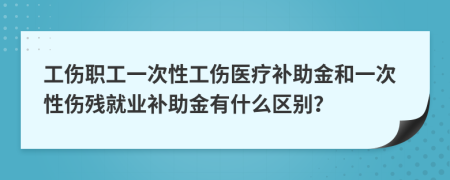 工伤职工一次性工伤医疗补助金和一次性伤残就业补助金有什么区别？