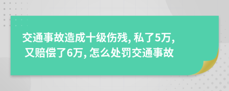 交通事故造成十级伤残, 私了5万, 又赔偿了6万, 怎么处罚交通事故