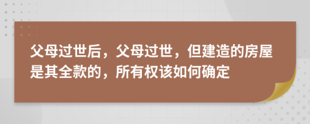 父母过世后，父母过世，但建造的房屋是其全款的，所有权该如何确定