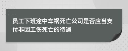 员工下班途中车祸死亡公司是否应当支付非因工伤死亡的待遇