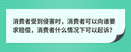 消费者受到侵害时，消费者可以向谁要求赔偿，消费者什么情况下可以起诉？