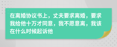 在离婚协议书上，丈夫要求离婚，要求我给他十万才同意，我不愿意离，我该在什么时候起诉他