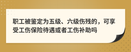 职工被鉴定为五级、六级伤残的，可享受工伤保险待遇或者工伤补助吗