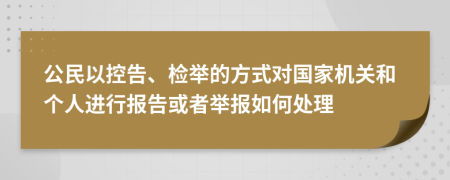 公民以控告、检举的方式对国家机关和个人进行报告或者举报如何处理