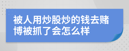 被人用炒股炒的钱去赌博被抓了会怎么样