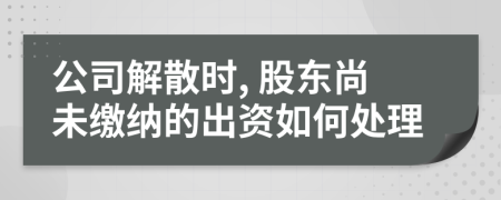 公司解散时, 股东尚未缴纳的出资如何处理