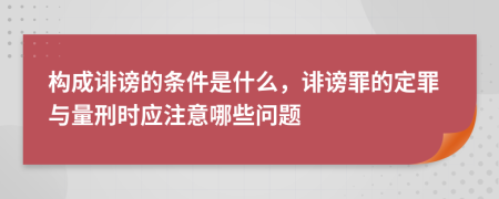 构成诽谤的条件是什么，诽谤罪的定罪与量刑时应注意哪些问题