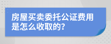 房屋买卖委托公证费用是怎么收取的？