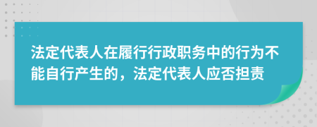 法定代表人在履行行政职务中的行为不能自行产生的，法定代表人应否担责