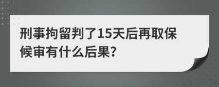 刑事拘留判了15天后再取保候审有什么后果？