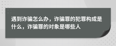 遇到诈骗怎么办，诈骗罪的犯罪构成是什么，诈骗罪的对象是哪些人