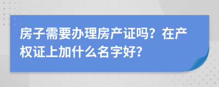 房子需要办理房产证吗？在产权证上加什么名字好？