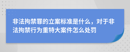 非法拘禁罪的立案标准是什么，对于非法拘禁行为重特大案件怎么处罚