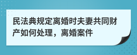 民法典规定离婚时夫妻共同财产如何处理，离婚案件
