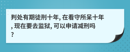 判处有期徒刑十年, 在看守所呆十年, 现在要去监狱, 可以申请减刑吗?