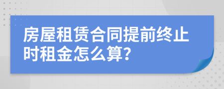 房屋租赁合同提前终止时租金怎么算？