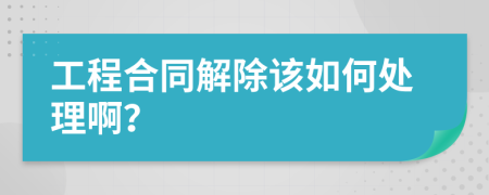 工程合同解除该如何处理啊？