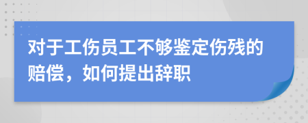 对于工伤员工不够鉴定伤残的赔偿，如何提出辞职