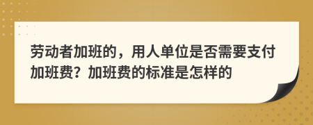 劳动者加班的，用人单位是否需要支付加班费？加班费的标准是怎样的