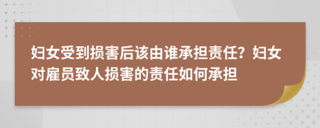 妇女受到损害后该由谁承担责任？妇女对雇员致人损害的责任如何承担