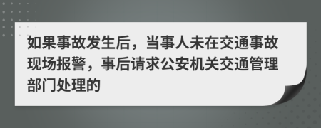 如果事故发生后，当事人未在交通事故现场报警，事后请求公安机关交通管理部门处理的