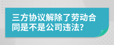 三方协议解除了劳动合同是不是公司违法？