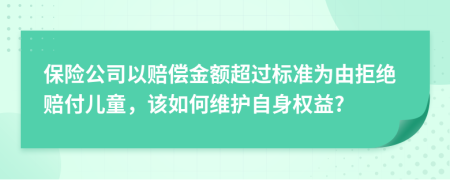 保险公司以赔偿金额超过标准为由拒绝赔付儿童，该如何维护自身权益?