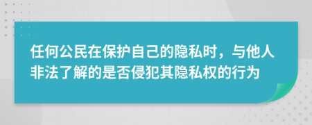 任何公民在保护自己的隐私时，与他人非法了解的是否侵犯其隐私权的行为