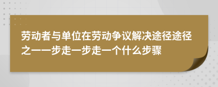 劳动者与单位在劳动争议解决途径途径之一一步走一步走一个什么步骤