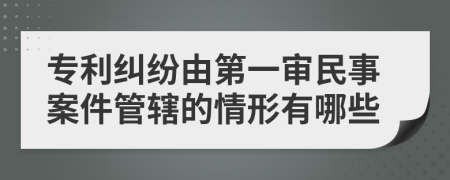 专利纠纷由第一审民事案件管辖的情形有哪些