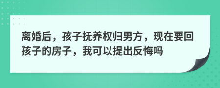 离婚后，孩子抚养权归男方，现在要回孩子的房子，我可以提出反悔吗