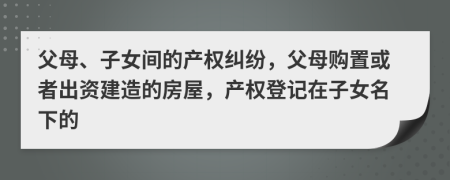 父母、子女间的产权纠纷，父母购置或者出资建造的房屋，产权登记在子女名下的