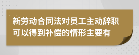 新劳动合同法对员工主动辞职可以得到补偿的情形主要有