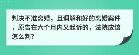 判决不准离婚，且调解和好的离婚案件，原告在六个月内又起诉的，法院应该怎么判？