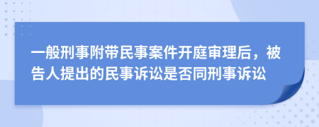 一般刑事附带民事案件开庭审理后，被告人提出的民事诉讼是否同刑事诉讼