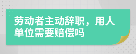 劳动者主动辞职，用人单位需要赔偿吗