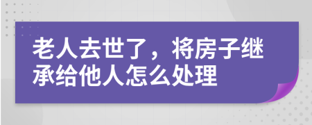 老人去世了，将房子继承给他人怎么处理