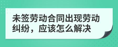 未签劳动合同出现劳动纠纷，应该怎么解决