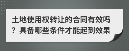 土地使用权转让的合同有效吗？具备哪些条件才能起到效果