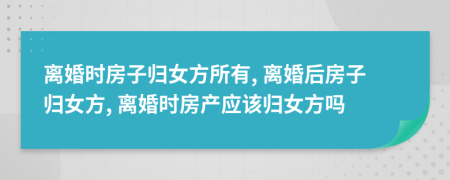 离婚时房子归女方所有, 离婚后房子归女方, 离婚时房产应该归女方吗