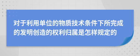 对于利用单位的物质技术条件下所完成的发明创造的权利归属是怎样规定的