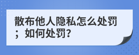 散布他人隐私怎么处罚；如何处罚？