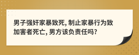 男子强奸家暴致死, 制止家暴行为致加害者死亡, 男方该负责任吗?